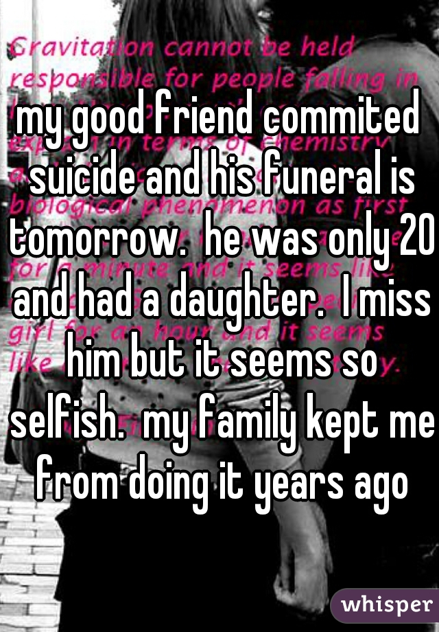my good friend commited suicide and his funeral is tomorrow.  he was only 20 and had a daughter.  I miss him but it seems so selfish.  my family kept me from doing it years ago
