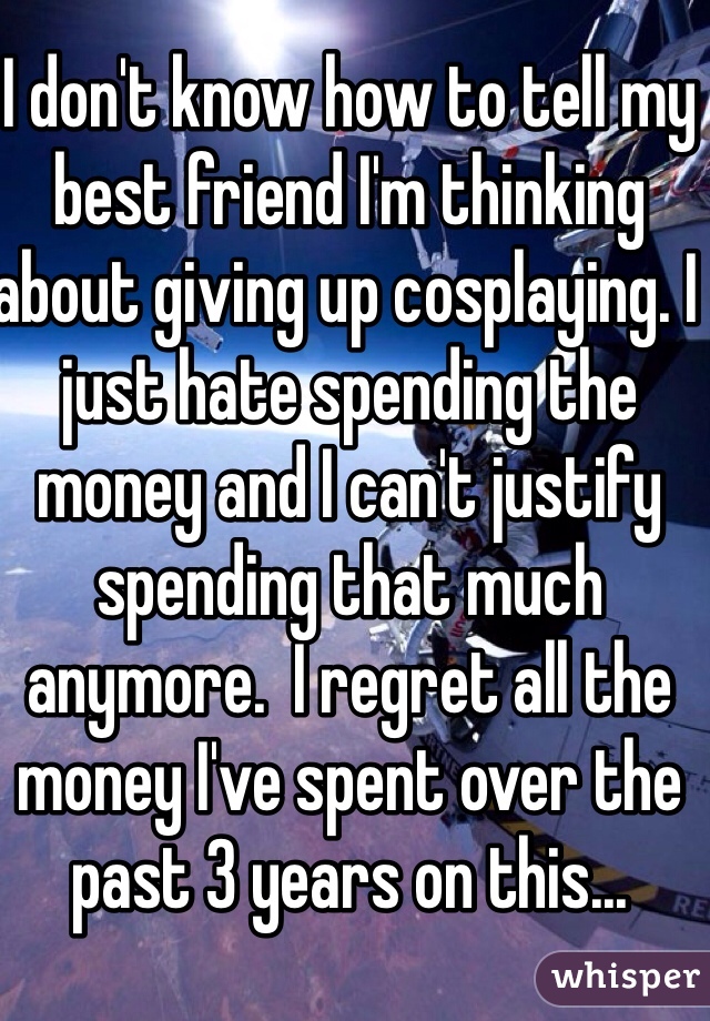 I don't know how to tell my best friend I'm thinking about giving up cosplaying. I just hate spending the money and I can't justify spending that much anymore.  I regret all the money I've spent over the past 3 years on this...