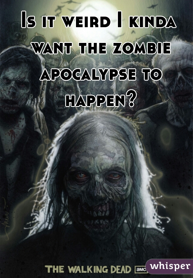 Is it weird I kinda want the zombie apocalypse to happen?