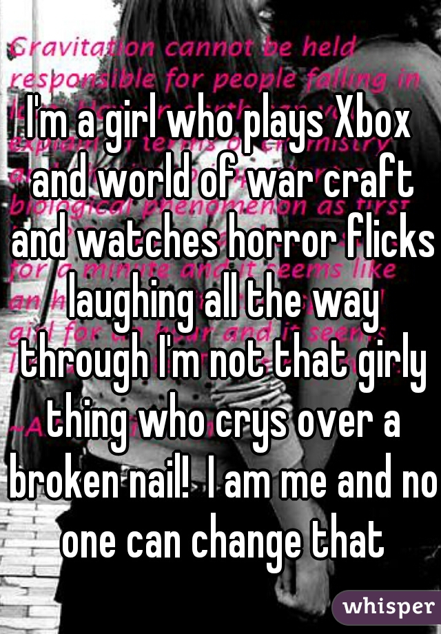 I'm a girl who plays Xbox and world of war craft and watches horror flicks laughing all the way through I'm not that girly thing who crys over a broken nail!  I am me and no one can change that