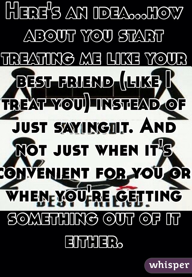 Here's an idea...how about you start treating me like your best friend (like I treat you) instead of just saying it. And not just when it's convenient for you or when you're getting something out of it either. 