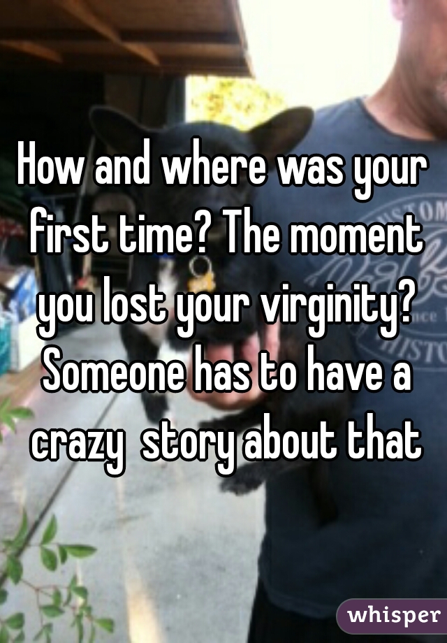 How and where was your first time? The moment you lost your virginity? Someone has to have a crazy  story about that
