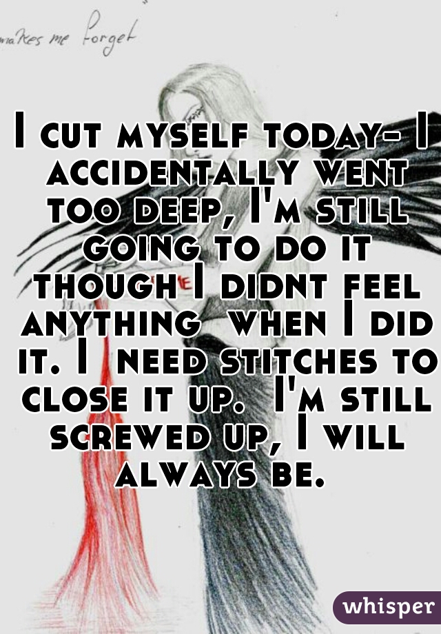 I cut myself today- I accidentally went too deep, I'm still going to do it though I didnt feel anything  when I did it. I  need stitches to close it up.  I'm still screwed up, I will always be. 