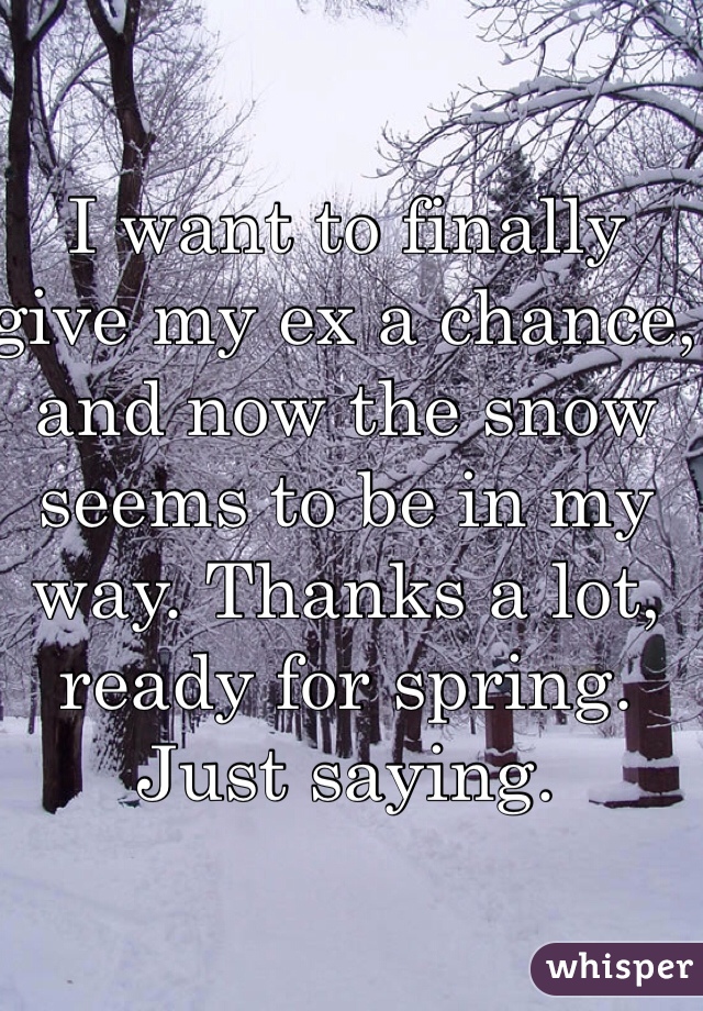 I want to finally give my ex a chance, and now the snow seems to be in my way. Thanks a lot, ready for spring. Just saying.