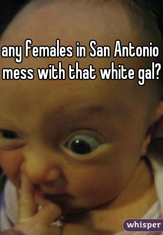any females in San Antonio mess with that white gal?