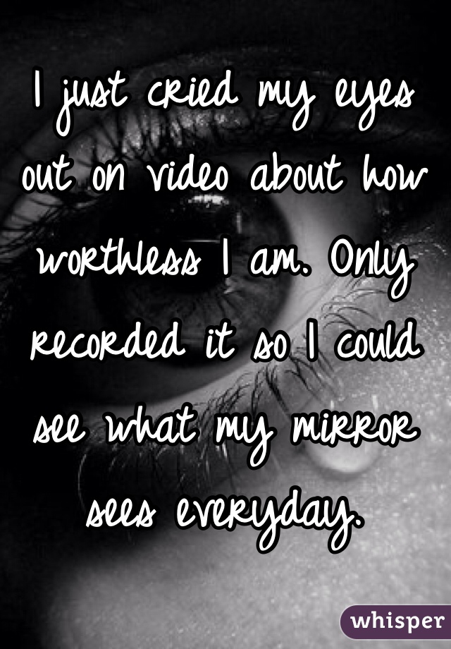 I just cried my eyes out on video about how worthless I am. Only recorded it so I could see what my mirror sees everyday.
