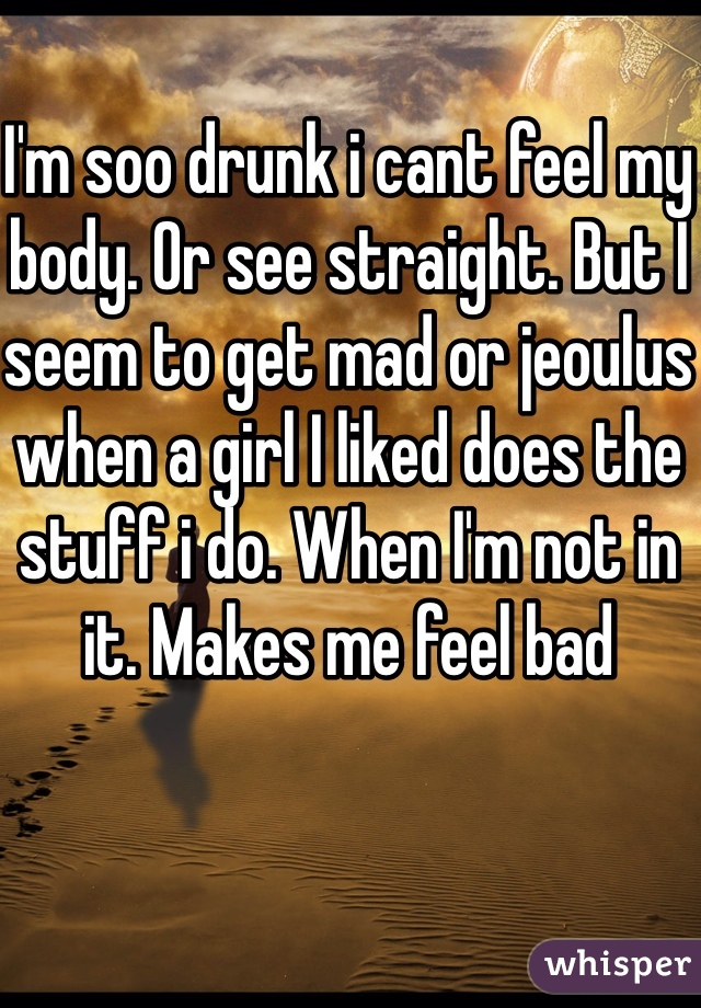 I'm soo drunk i cant feel my body. Or see straight. But I seem to get mad or jeoulus when a girl I liked does the stuff i do. When I'm not in it. Makes me feel bad 