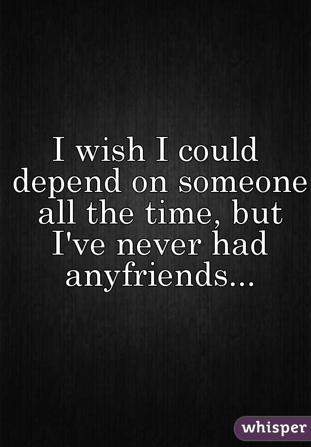 I wish I could depend on someone all the time, but I've never had anyfriends...