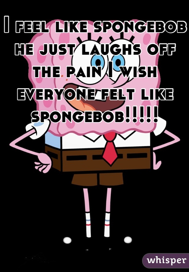 I feel like spongebob he just laughs off the pain I wish everyone felt like spongebob!!!!!