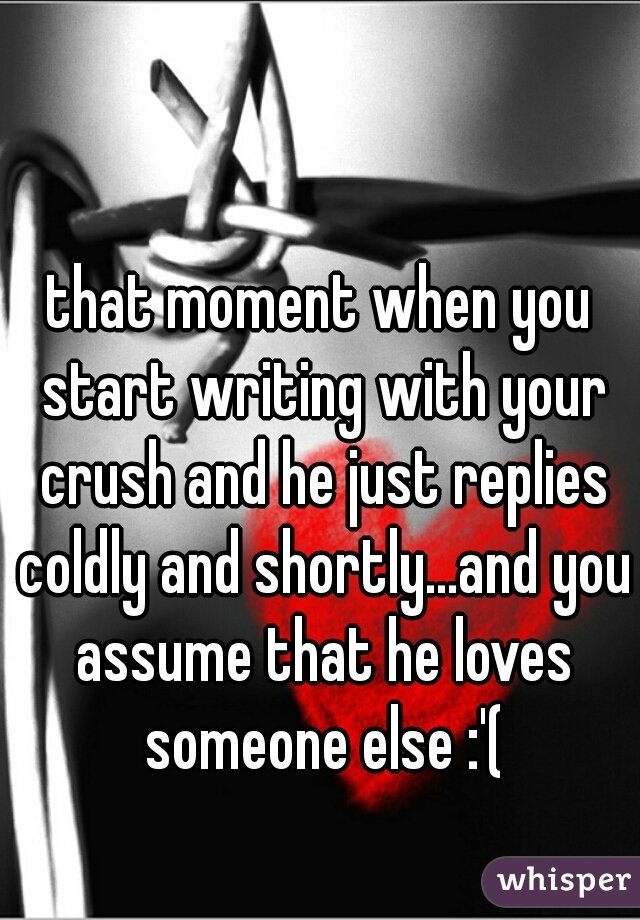 that moment when you start writing with your crush and he just replies coldly and shortly...and you assume that he loves someone else :'(