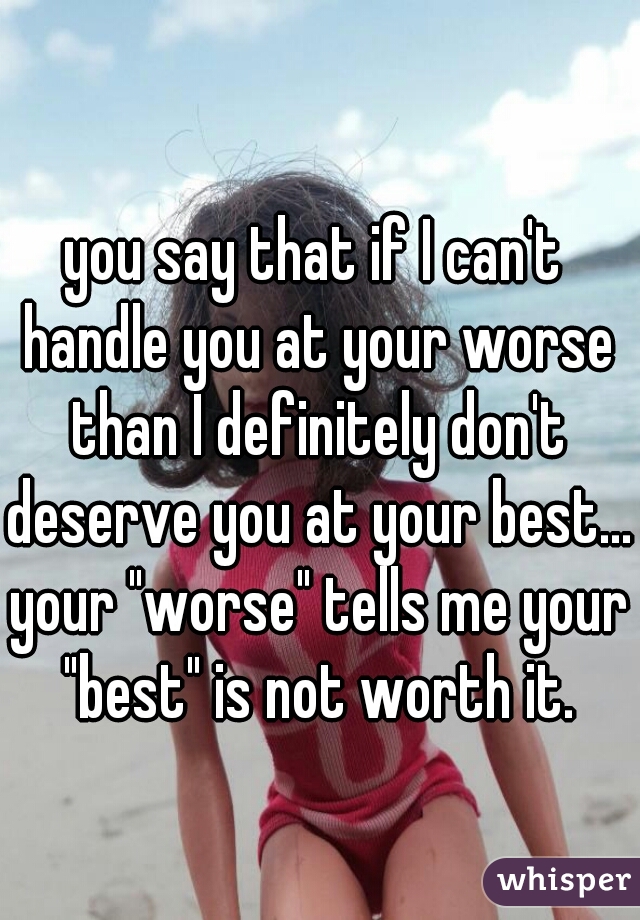 you say that if I can't handle you at your worse than I definitely don't deserve you at your best... your "worse" tells me your "best" is not worth it.