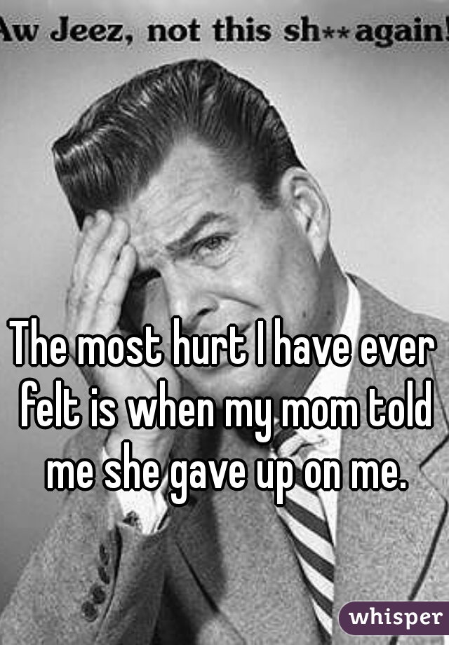 The most hurt I have ever felt is when my mom told me she gave up on me.