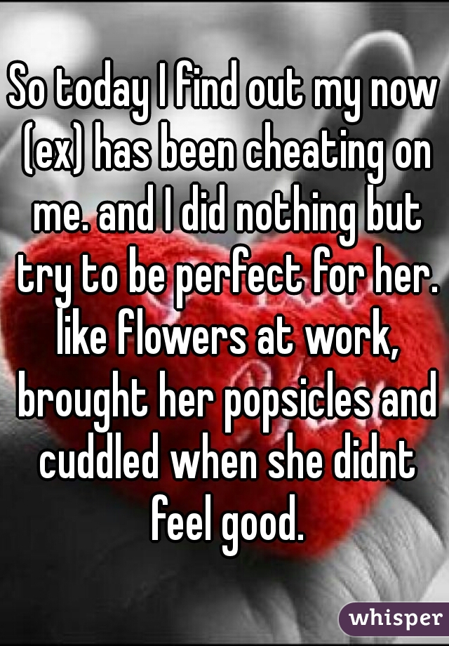 So today I find out my now (ex) has been cheating on me. and I did nothing but try to be perfect for her. like flowers at work, brought her popsicles and cuddled when she didnt feel good.