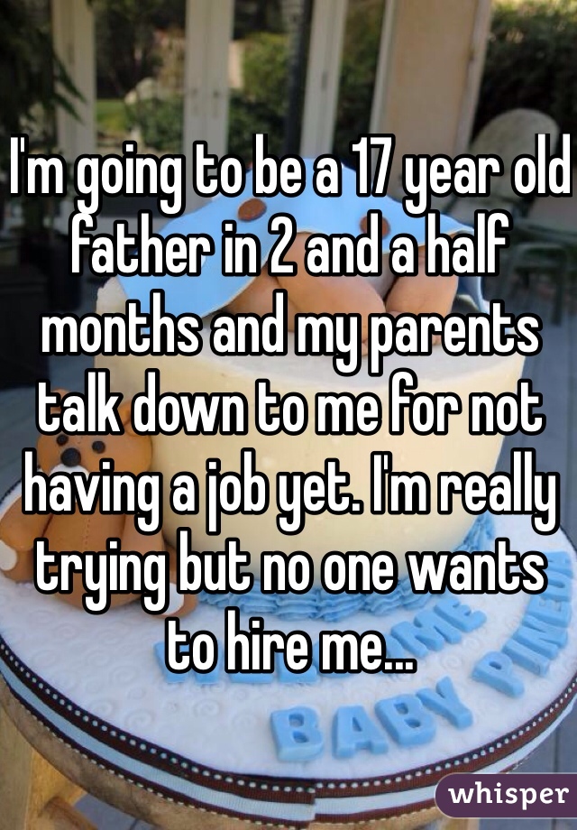 I'm going to be a 17 year old father in 2 and a half months and my parents talk down to me for not having a job yet. I'm really trying but no one wants to hire me...