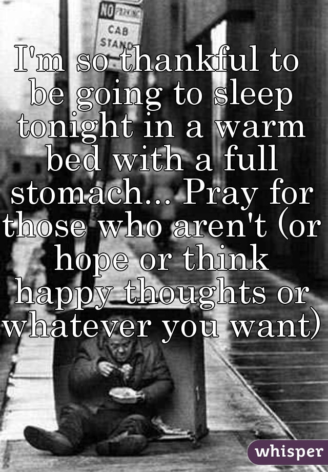 I'm so thankful to be going to sleep tonight in a warm bed with a full stomach... Pray for those who aren't (or hope or think happy thoughts or whatever you want) 