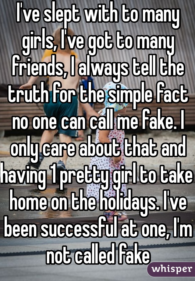 I've slept with to many girls, I've got to many friends, I always tell the truth for the simple fact no one can call me fake. I only care about that and having 1 pretty girl to take home on the holidays. I've been successful at one, I'm not called fake