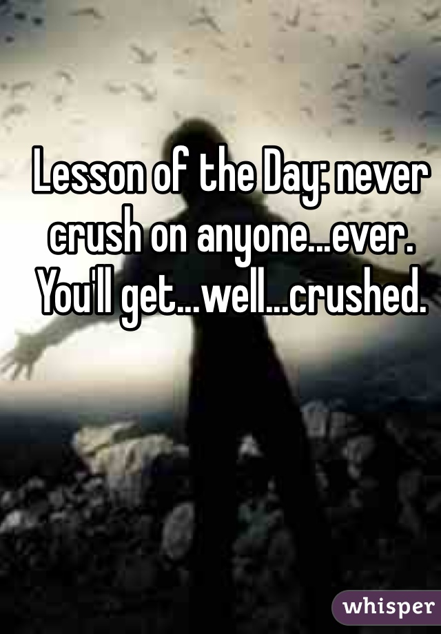 Lesson of the Day: never crush on anyone...ever. You'll get...well...crushed.