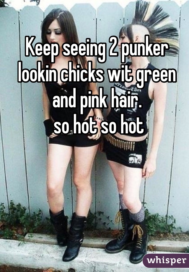 Keep seeing 2 punker lookin chicks wit green and pink hair.
 so hot so hot
