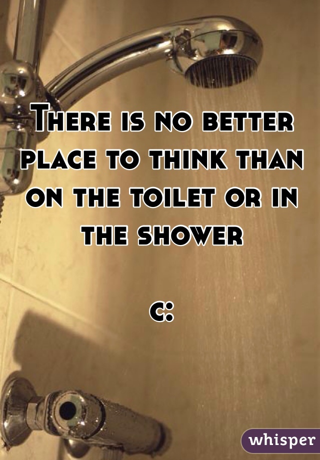 There is no better place to think than on the toilet or in the shower 

c: