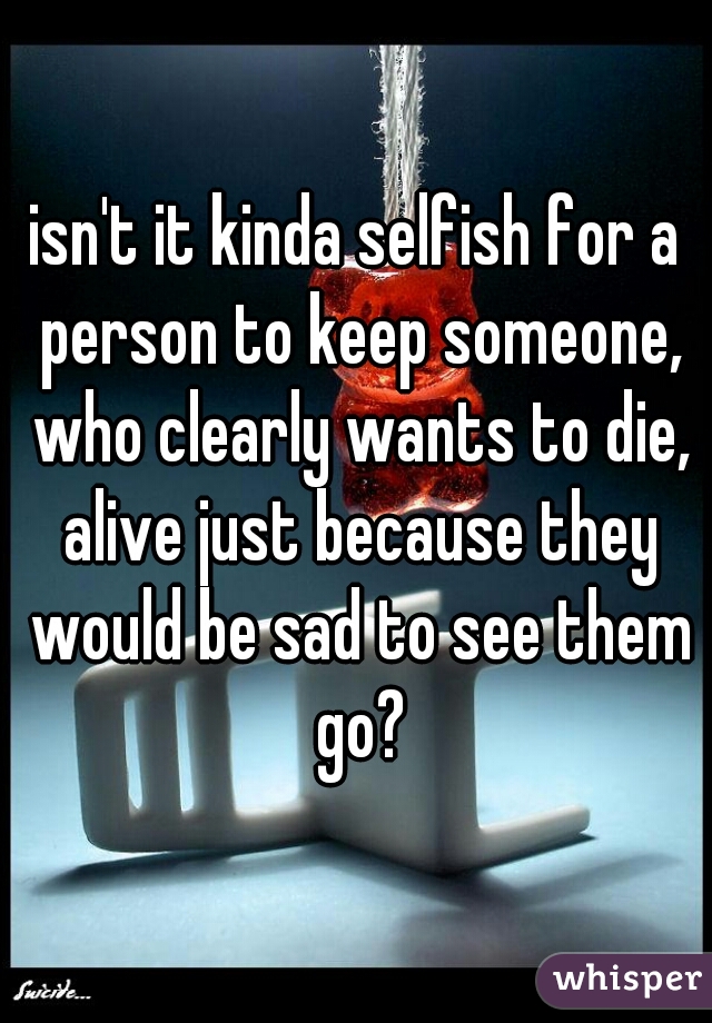 isn't it kinda selfish for a person to keep someone, who clearly wants to die, alive just because they would be sad to see them go?