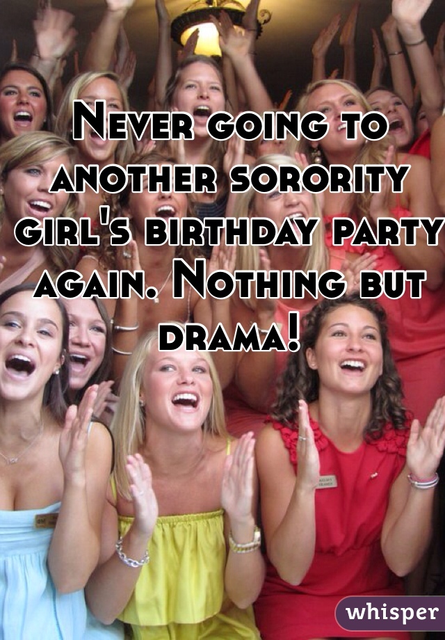 Never going to another sorority girl's birthday party again. Nothing but drama!
