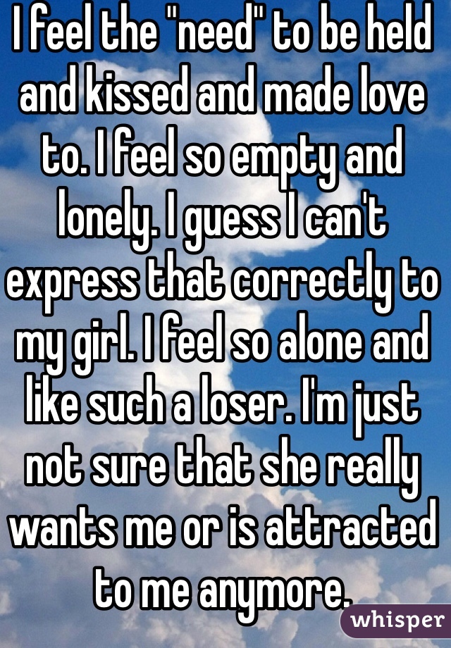 I feel the "need" to be held and kissed and made love to. I feel so empty and lonely. I guess I can't express that correctly to my girl. I feel so alone and like such a loser. I'm just not sure that she really wants me or is attracted to me anymore.