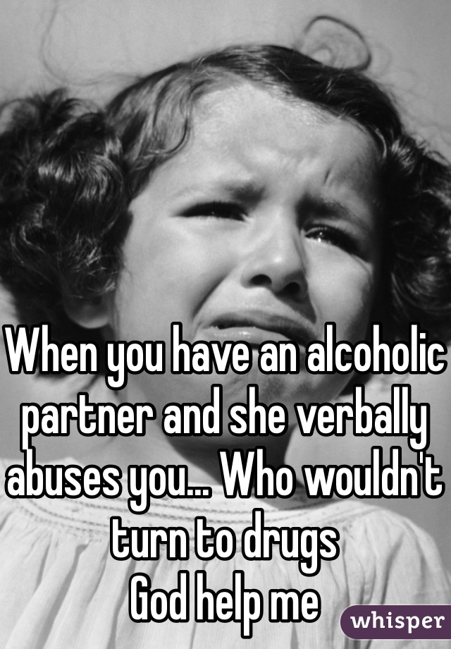 When you have an alcoholic partner and she verbally abuses you... Who wouldn't turn to drugs 
God help me