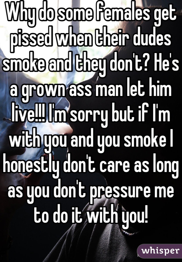 Why do some females get pissed when their dudes smoke and they don't? He's a grown ass man let him live!!! I'm sorry but if I'm with you and you smoke I honestly don't care as long as you don't pressure me to do it with you! 