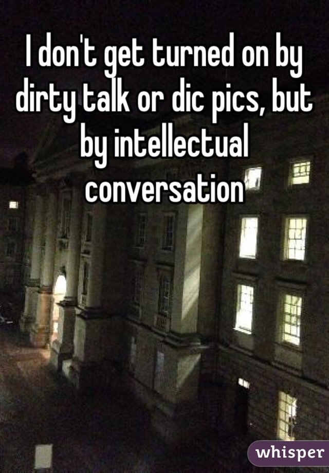 I don't get turned on by dirty talk or dic pics, but by intellectual conversation 