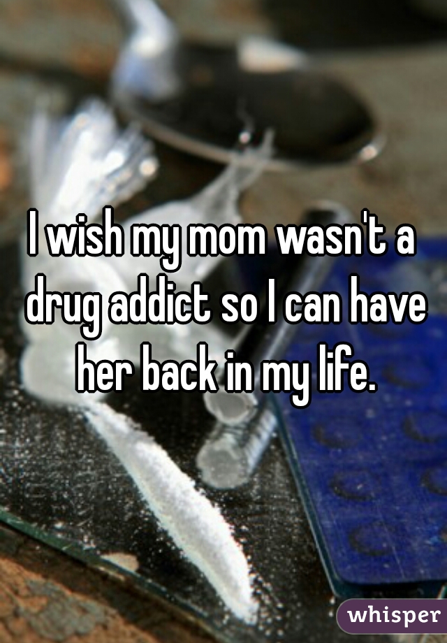 I wish my mom wasn't a drug addict so I can have her back in my life.