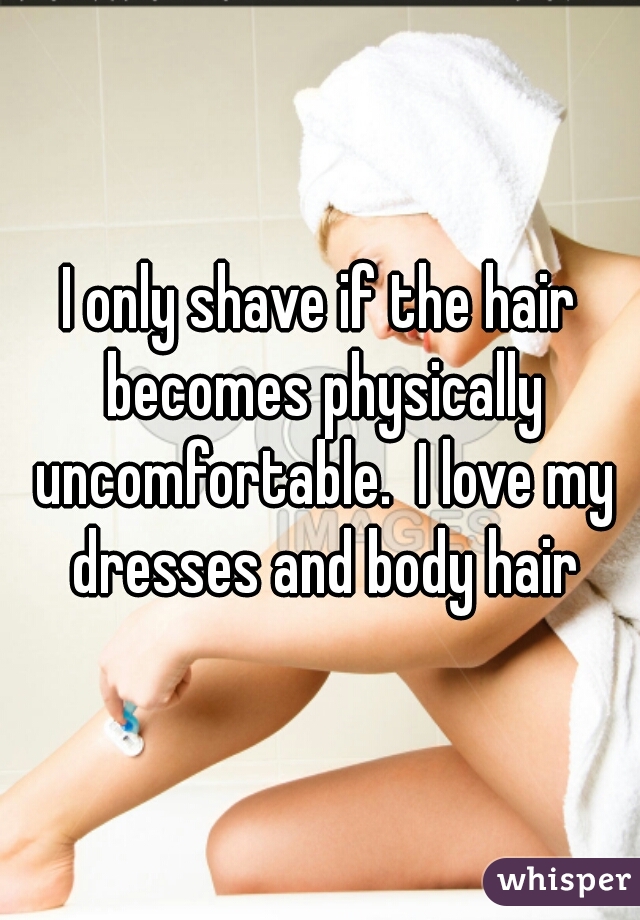 I only shave if the hair becomes physically uncomfortable.  I love my dresses and body hair