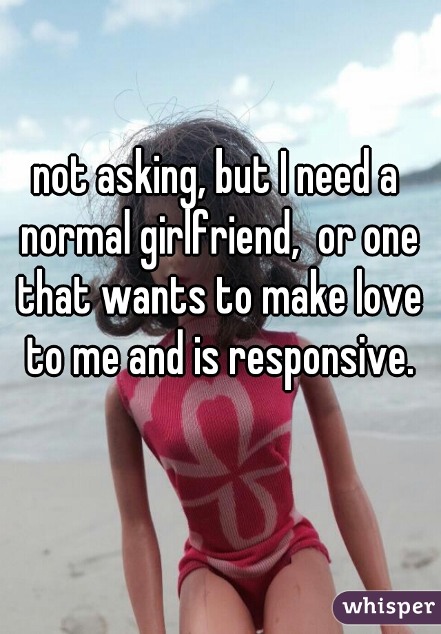 not asking, but I need a normal girlfriend,  or one that wants to make love to me and is responsive.