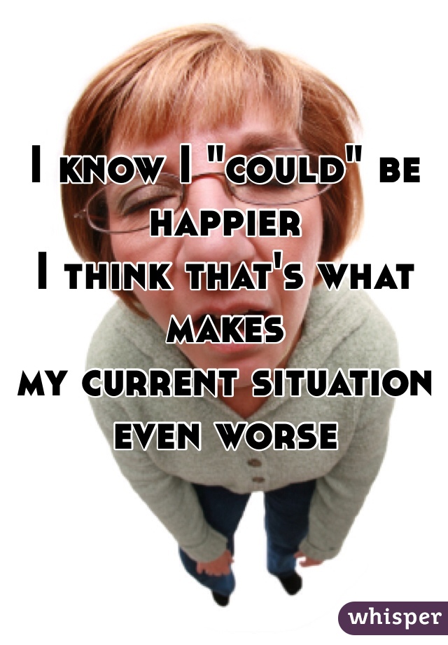 I know I "could" be happier 
I think that's what makes
my current situation 
even worse