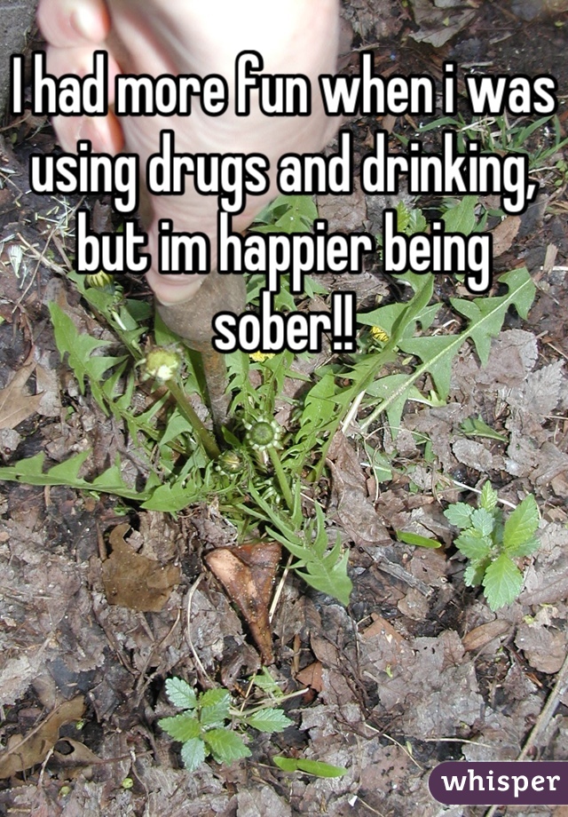 I had more fun when i was using drugs and drinking, but im happier being sober!!