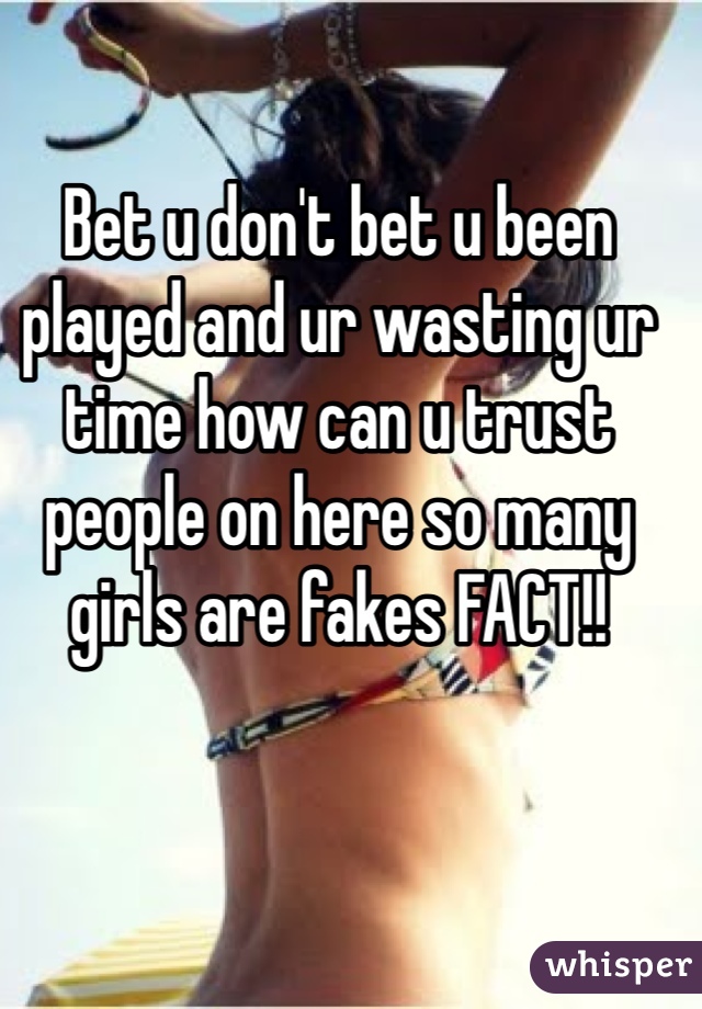 Bet u don't bet u been played and ur wasting ur time how can u trust people on here so many girls are fakes FACT!!