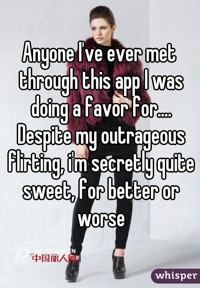 Anyone I've ever met through this app I was doing a favor for.... Despite my outrageous flirting, i'm secretly quite sweet, for better or worse
