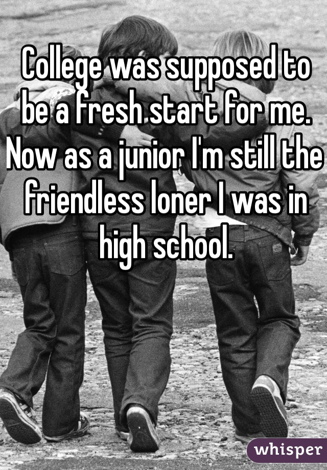 College was supposed to be a fresh start for me. Now as a junior I'm still the friendless loner I was in high school. 