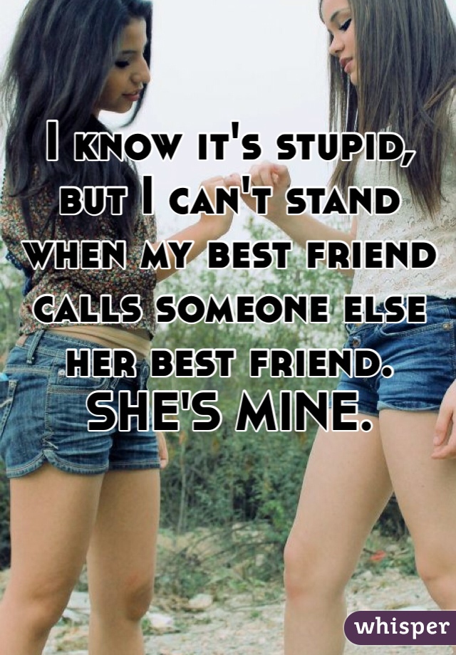 I know it's stupid, but I can't stand when my best friend calls someone else her best friend. SHE'S MINE.