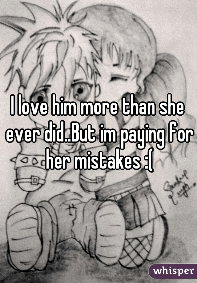 I love him more than she ever did..But im paying for her mistakes :(