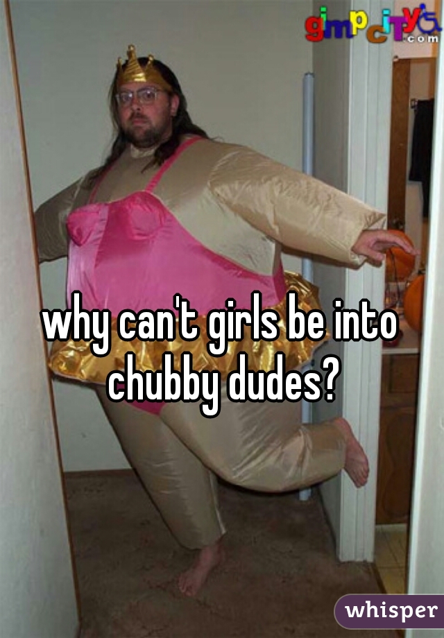 why can't girls be into chubby dudes?
