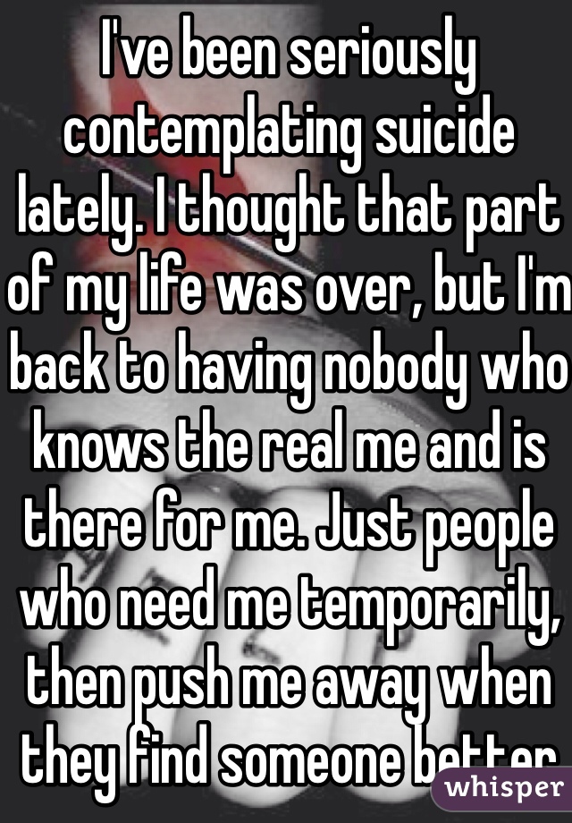 I've been seriously contemplating suicide lately. I thought that part of my life was over, but I'm back to having nobody who knows the real me and is there for me. Just people who need me temporarily, then push me away when they find someone better