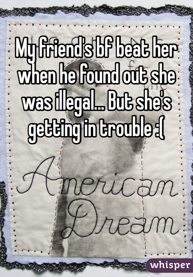My friend's bf beat her when he found out she was illegal... But she's getting in trouble :( 