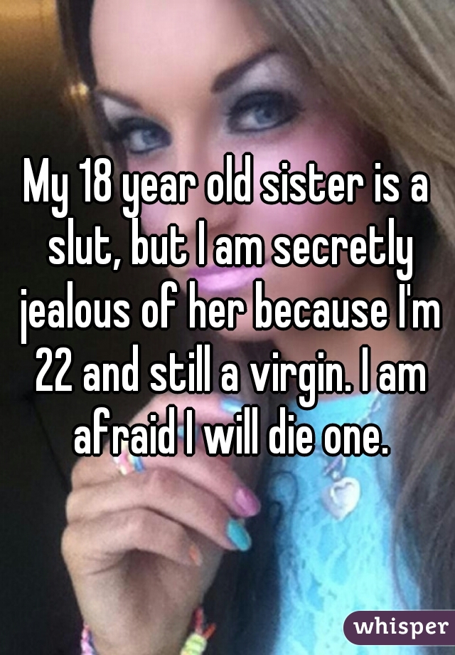 My 18 year old sister is a slut, but I am secretly jealous of her because I'm 22 and still a virgin. I am afraid I will die one.
