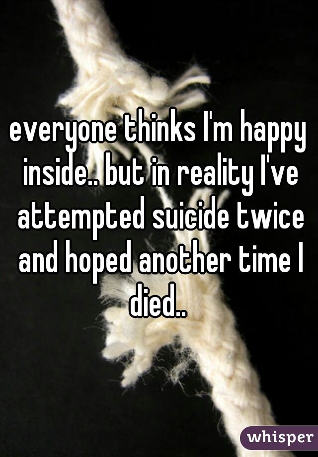 everyone thinks I'm happy inside.. but in reality I've attempted suicide twice and hoped another time I died.. 
