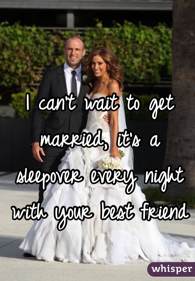 I can't wait to get married, it's a sleepover every night with your best friend 