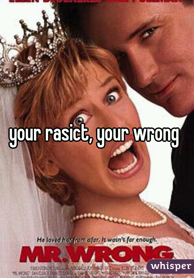 your rasict, your wrong 