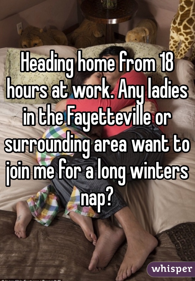 Heading home from 18 hours at work. Any ladies in the Fayetteville or surrounding area want to join me for a long winters nap?