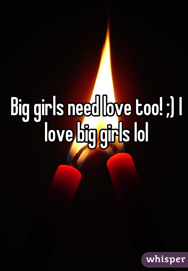 Big girls need love too! ;) I love big girls lol