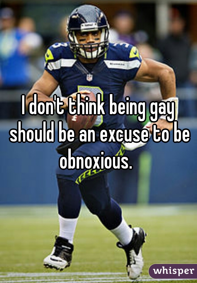 I don't think being gay should be an excuse to be obnoxious.  
