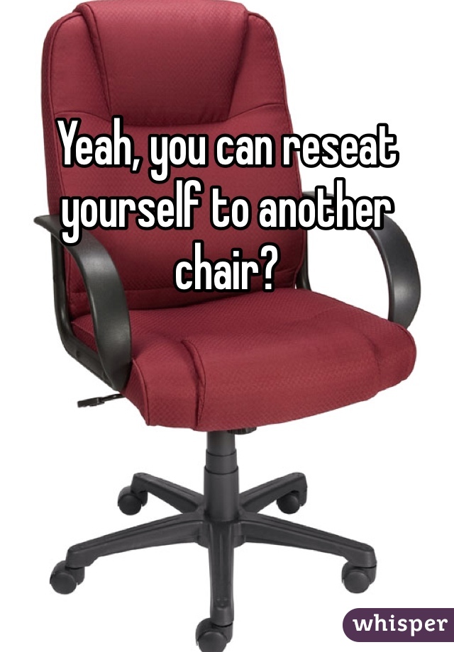 Yeah, you can reseat yourself to another chair?